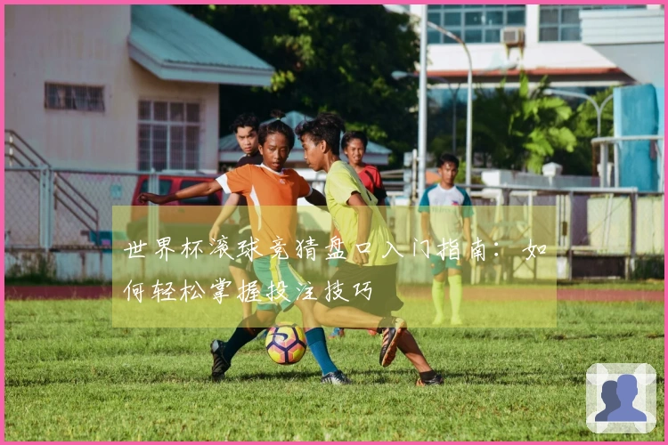 世界杯滚球竞猜盘口入门指南：如何轻松掌握投注技巧