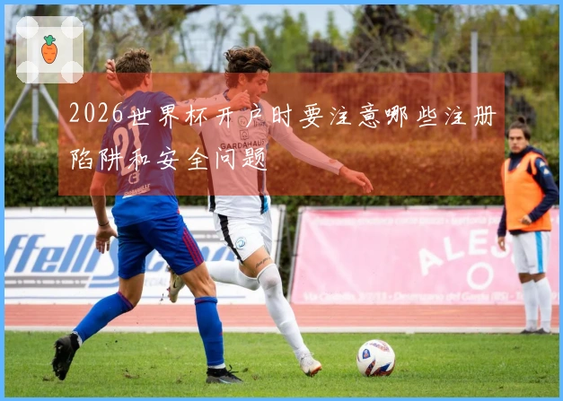 2026世界杯开户时要注意哪些注册陷阱和安全问题