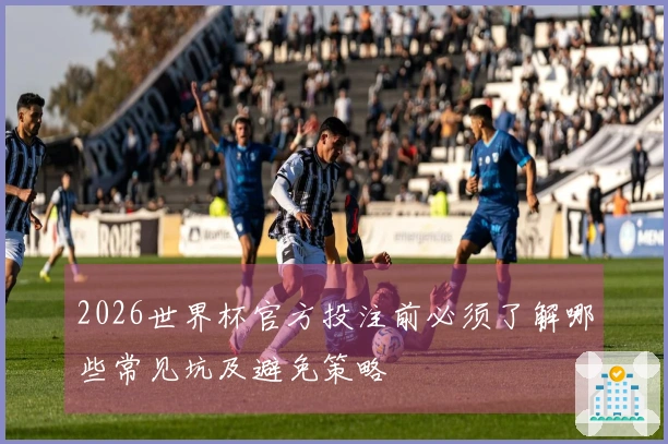 2026世界杯官方投注前必须了解哪些常见坑及避免策略