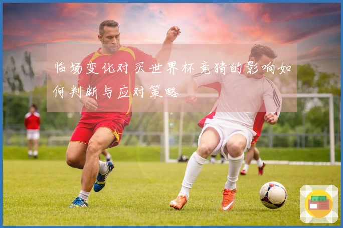 临场变化对买世界杯竞猜的影响如何判断与应对策略