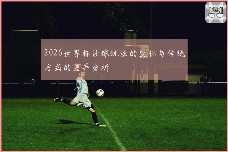 2026世界杯让球玩法的变化与传统方式的差异分析