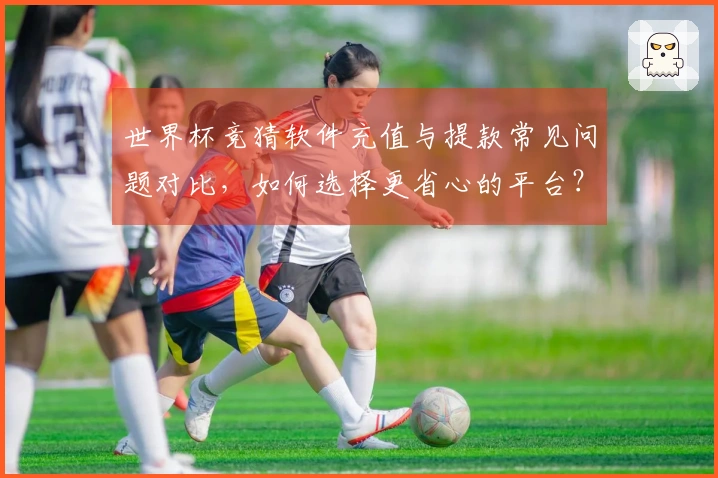 世界杯竞猜软件充值与提款常见问题对比，如何选择更省心的平台？